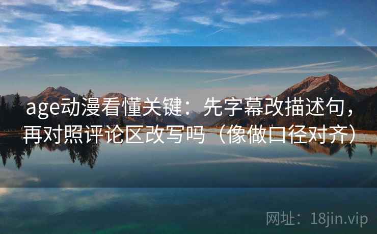 age动漫看懂关键：先字幕改描述句，再对照评论区改写吗（像做口径对齐）