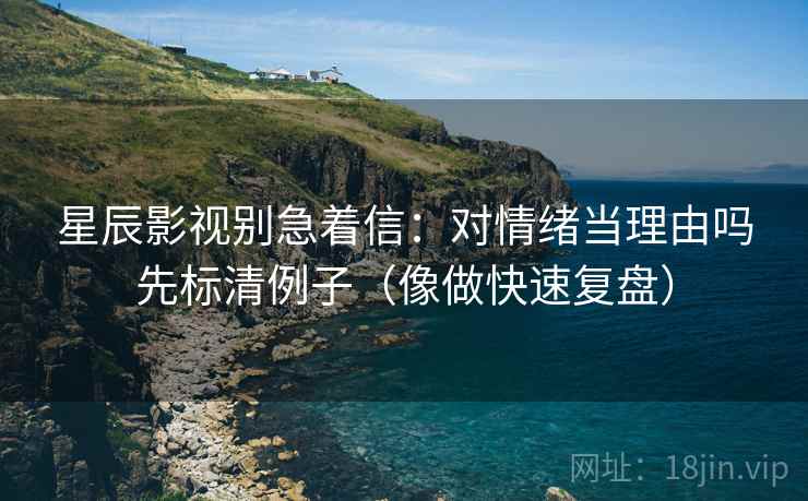 星辰影视别急着信：对情绪当理由吗先标清例子（像做快速复盘）