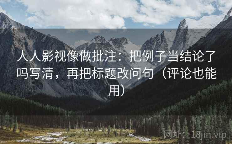 人人影视像做批注：把例子当结论了吗写清，再把标题改问句（评论也能用）