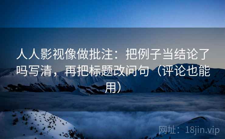 人人影视像做批注：把例子当结论了吗写清，再把标题改问句（评论也能用）
