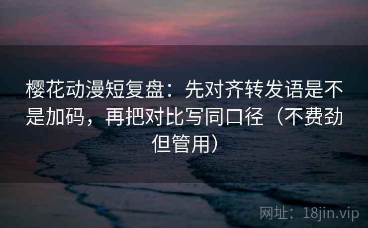 樱花动漫短复盘：先对齐转发语是不是加码，再把对比写同口径（不费劲但管用）