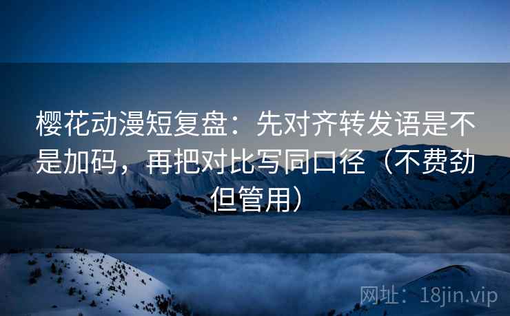 樱花动漫短复盘：先对齐转发语是不是加码，再把对比写同口径（不费劲但管用）