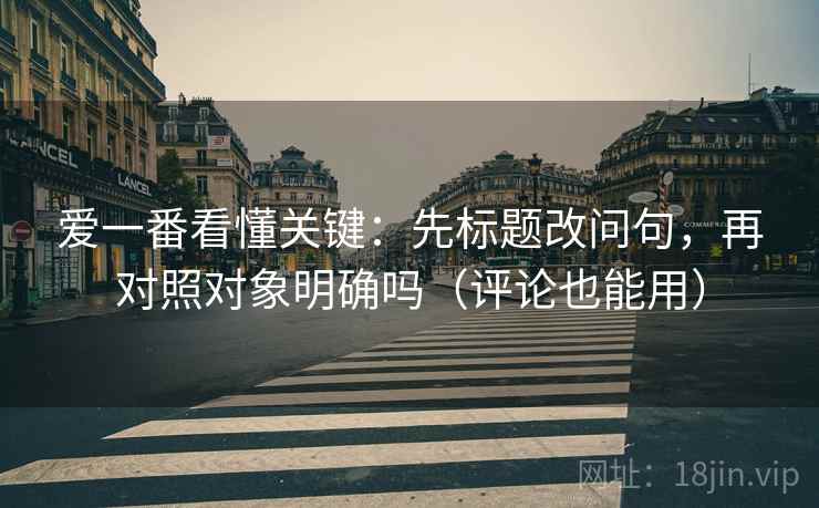 爱一番看懂关键：先标题改问句，再对照对象明确吗（评论也能用）