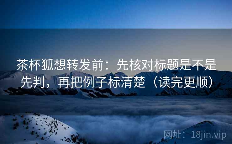 茶杯狐想转发前：先核对标题是不是先判，再把例子标清楚（读完更顺）