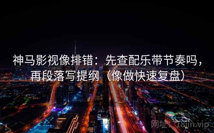 神马影视像排错：先查配乐带节奏吗，再段落写提纲（像做快速复盘）