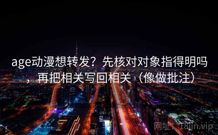 age动漫想转发？先核对对象指得明吗，再把相关写回相关（像做批注）