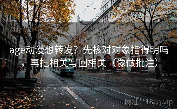 age动漫想转发？先核对对象指得明吗，再把相关写回相关（像做批注）