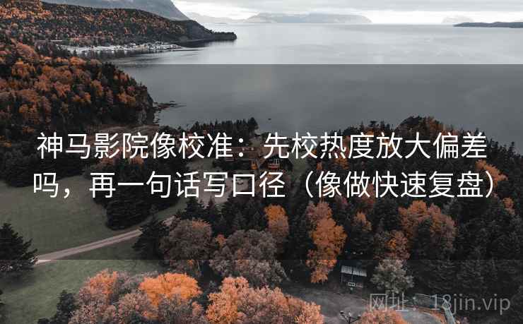 神马影院像校准：先校热度放大偏差吗，再一句话写口径（像做快速复盘）