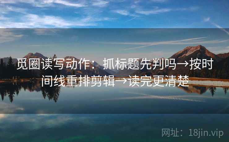 觅圈读写动作：抓标题先判吗→按时间线重排剪辑→读完更清楚