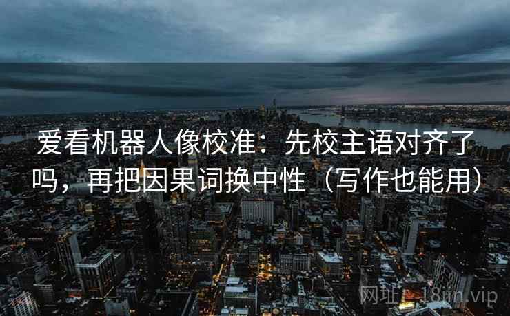 爱看机器人像校准：先校主语对齐了吗，再把因果词换中性（写作也能用）