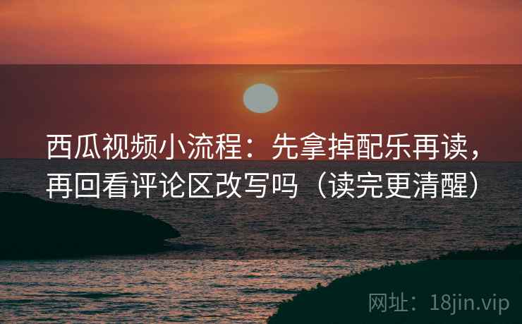 西瓜视频小流程：先拿掉配乐再读，再回看评论区改写吗（读完更清醒）