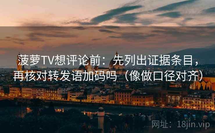 菠萝TV想评论前：先列出证据条目，再核对转发语加码吗（像做口径对齐）