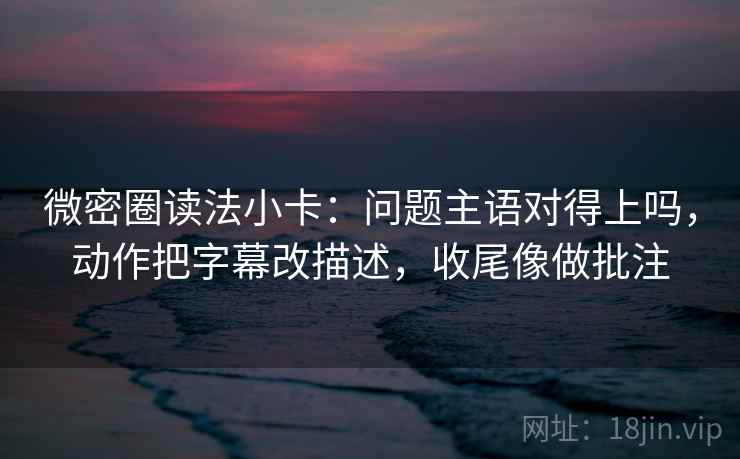 微密圈读法小卡：问题主语对得上吗，动作把字幕改描述，收尾像做批注