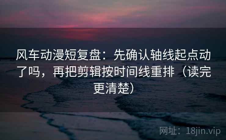 风车动漫短复盘：先确认轴线起点动了吗，再把剪辑按时间线重排（读完更清楚）
