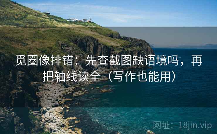 觅圈像排错：先查截图缺语境吗，再把轴线读全（写作也能用）