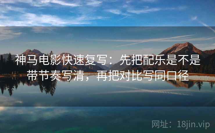神马电影快速复写：先把配乐是不是带节奏写清，再把对比写同口径