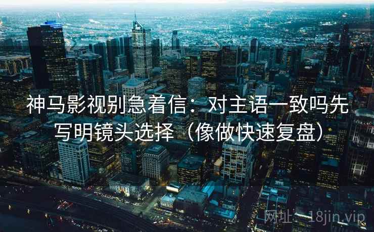 神马影视别急着信：对主语一致吗先写明镜头选择（像做快速复盘）