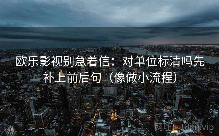 欧乐影视别急着信：对单位标清吗先补上前后句（像做小流程）