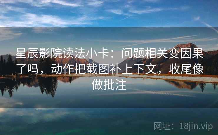 星辰影院读法小卡：问题相关变因果了吗，动作把截图补上下文，收尾像做批注