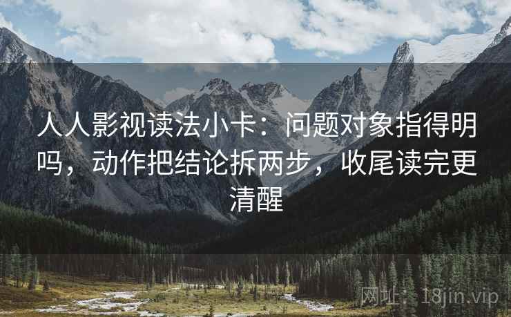 人人影视读法小卡：问题对象指得明吗，动作把结论拆两步，收尾读完更清醒