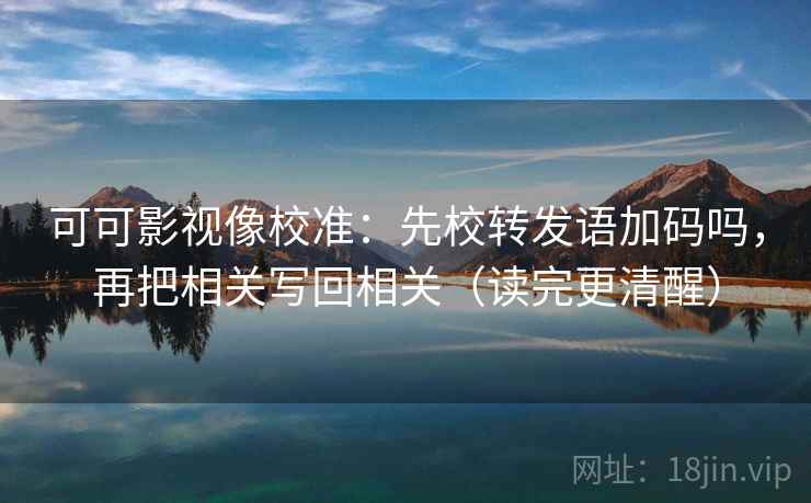 可可影视像校准：先校转发语加码吗，再把相关写回相关（读完更清醒）