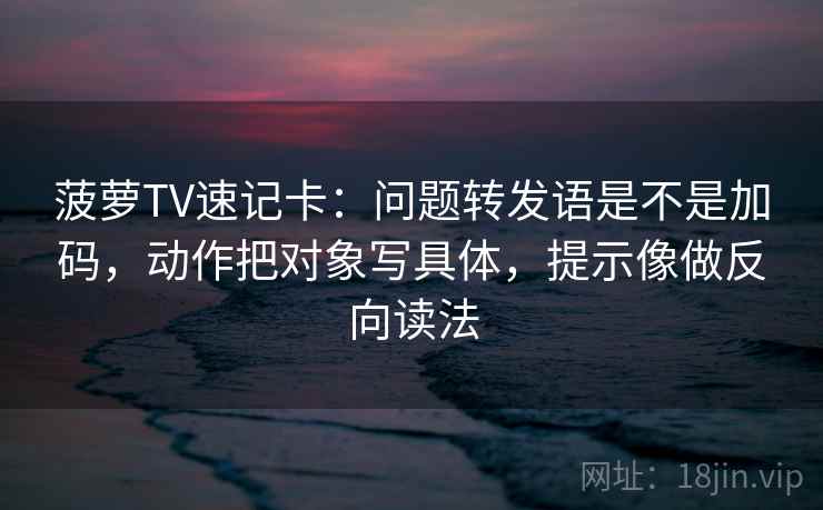 菠萝TV速记卡：问题转发语是不是加码，动作把对象写具体，提示像做反向读法