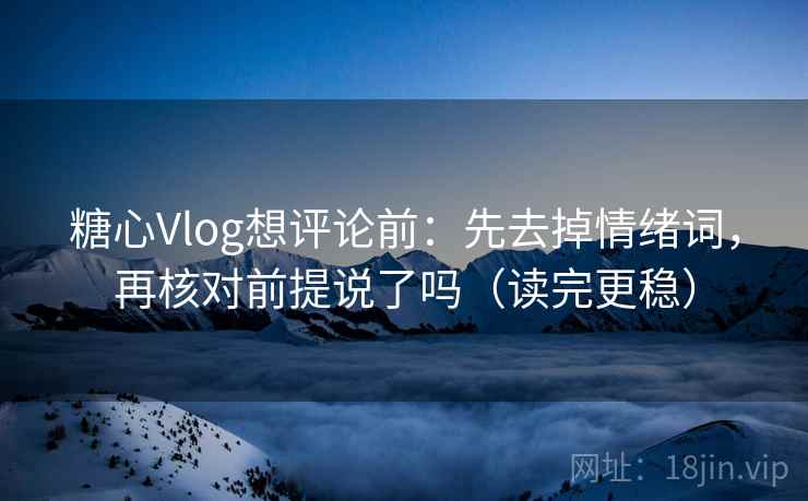 糖心Vlog想评论前：先去掉情绪词，再核对前提说了吗（读完更稳）