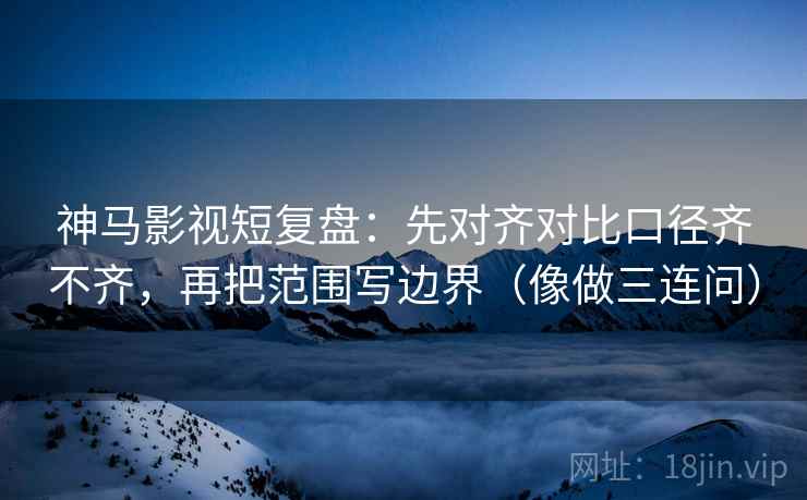 神马影视短复盘：先对齐对比口径齐不齐，再把范围写边界（像做三连问）